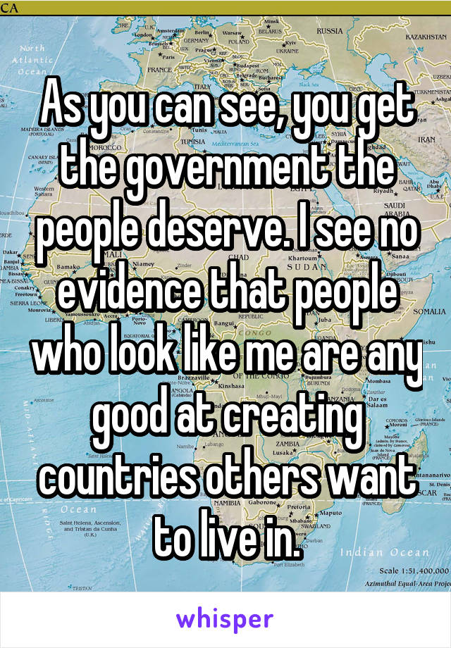 As you can see, you get the government the people deserve. I see no evidence that people who look like me are any good at creating countries others want to live in.