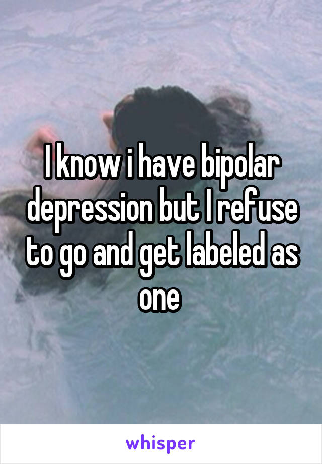 I know i have bipolar depression but I refuse to go and get labeled as one 