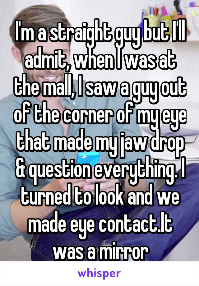 I'm a straight guy but I'll admit, when I was at the mall, I saw a guy out of the corner of my eye that made my jaw drop & question everything. I turned to look and we made eye contact.It was a mirror