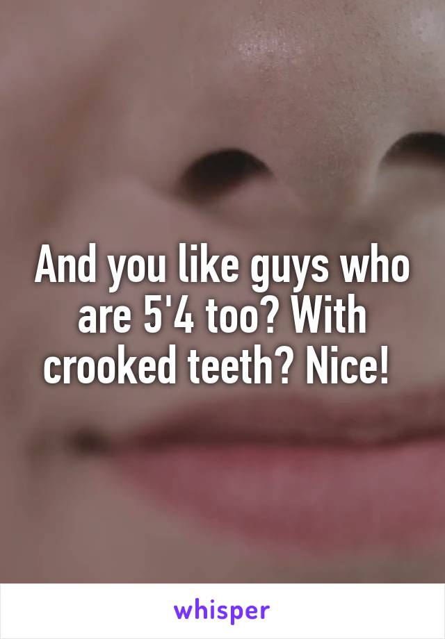 And you like guys who are 5'4 too? With crooked teeth? Nice! 