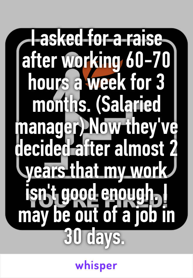 I asked for a raise after working 60-70 hours a week for 3 months. (Salaried manager) Now they've decided after almost 2 years that my work isn't good enough. I may be out of a job in 30 days. 