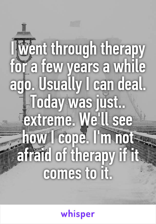 I went through therapy for a few years a while ago. Usually I can deal. Today was just.. extreme. We'll see how I cope. I'm not afraid of therapy if it comes to it.