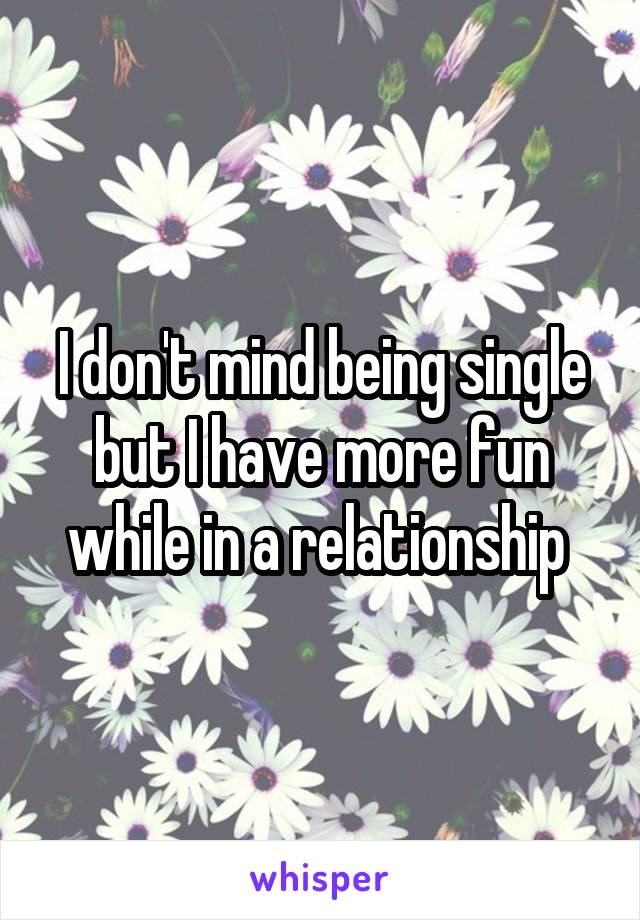 I don't mind being single but I have more fun while in a relationship 