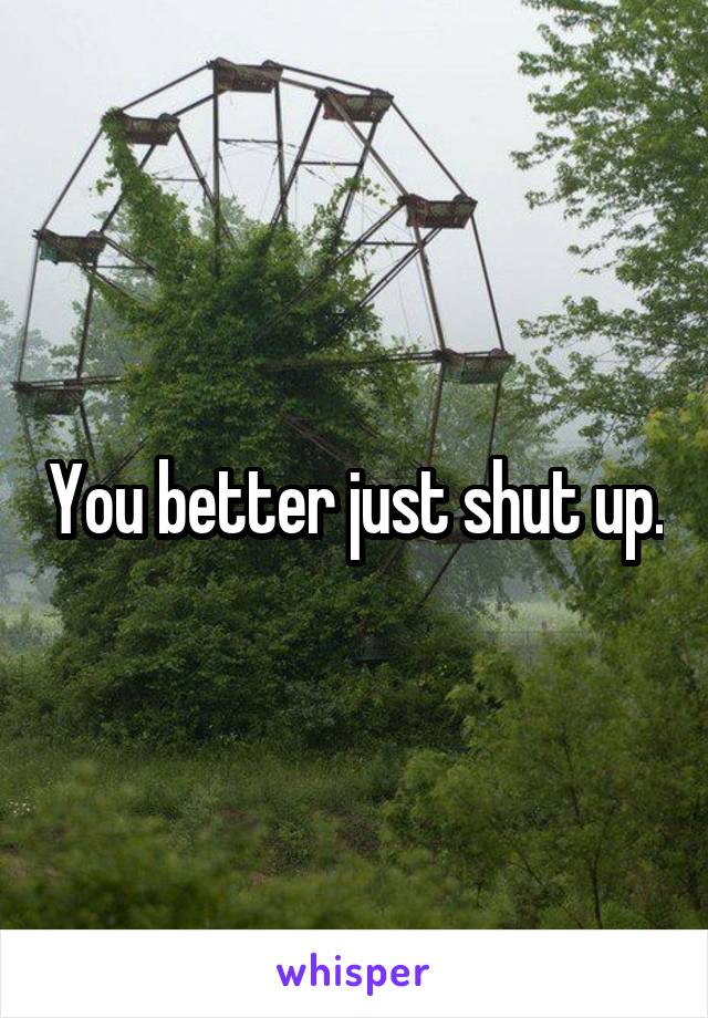 You better just shut up.