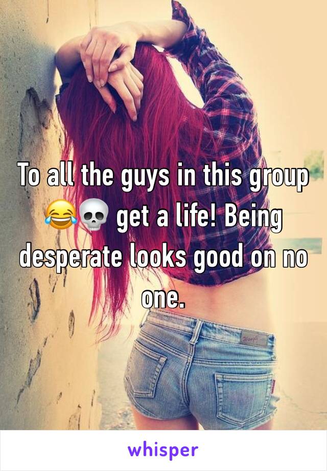 To all the guys in this group 😂💀 get a life! Being desperate looks good on no one.