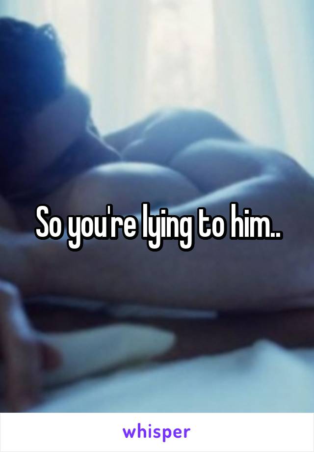 So you're lying to him..