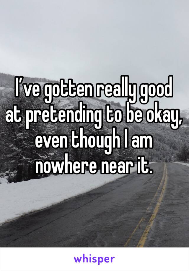 I’ve gotten really good at pretending to be okay, even though I am nowhere near it. 