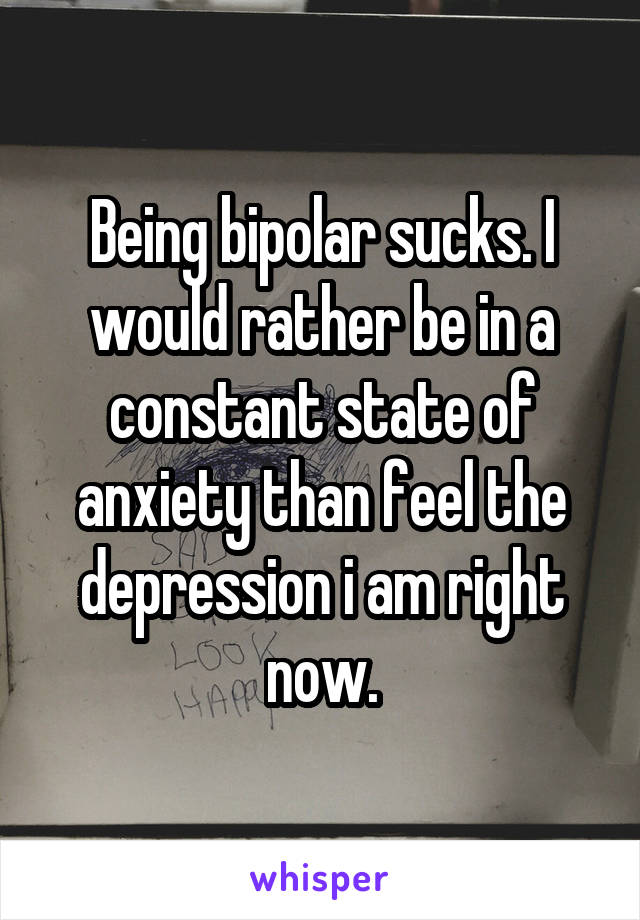 Being bipolar sucks. I would rather be in a constant state of anxiety than feel the depression i am right now.