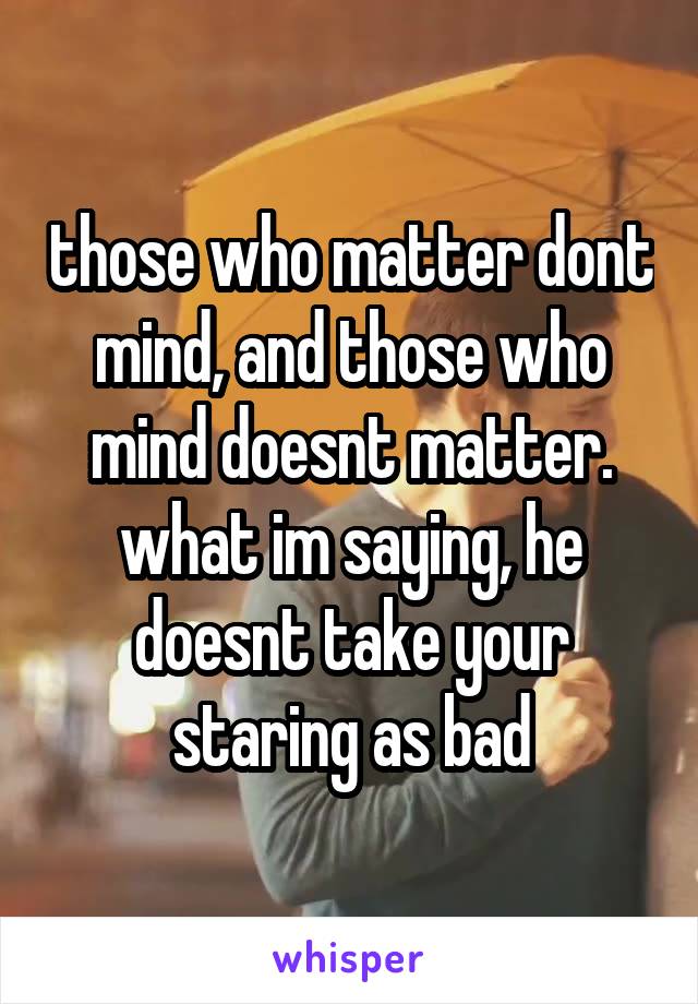 those who matter dont mind, and those who mind doesnt matter. what im saying, he doesnt take your staring as bad