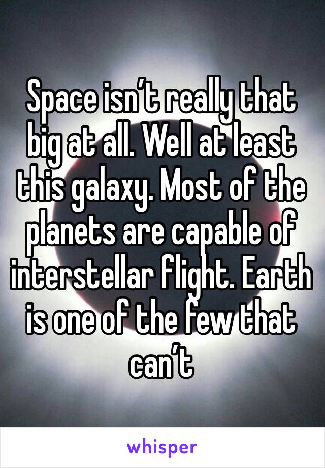 Space isn’t really that big at all. Well at least this galaxy. Most of the planets are capable of interstellar flight. Earth is one of the few that can’t 