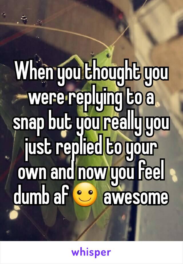 When you thought you were replying to a snap but you really you just replied to your own and now you feel dumb af☺ awesome