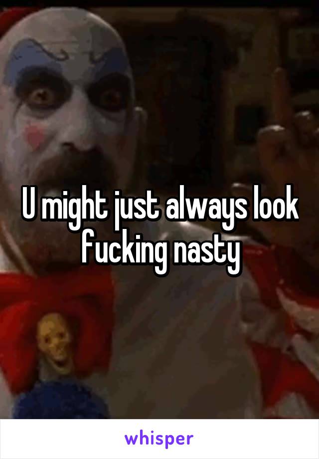 U might just always look fucking nasty