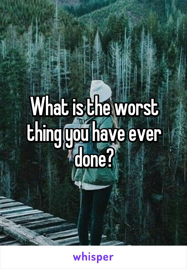 What is the worst thing you have ever done?