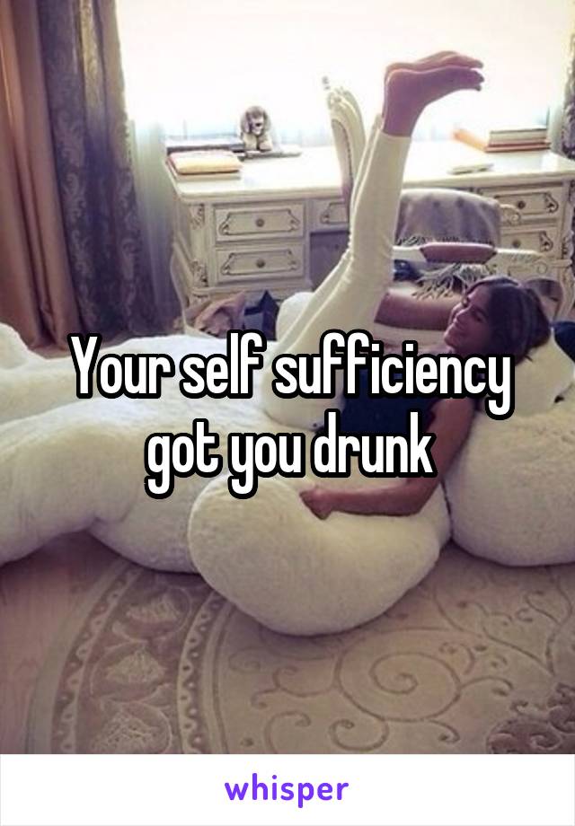 Your self sufficiency got you drunk