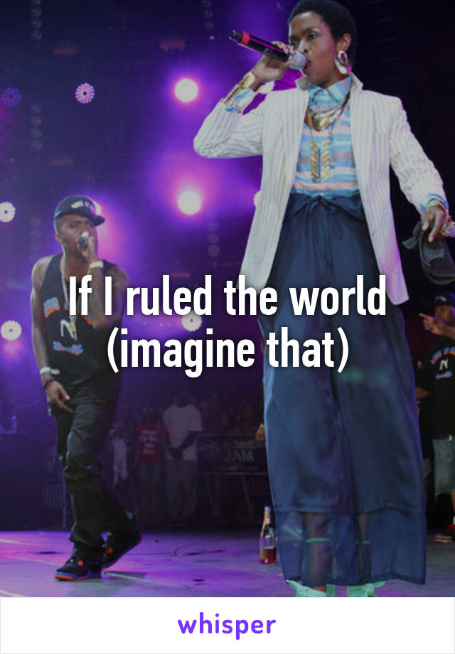 If I ruled the world (imagine that)