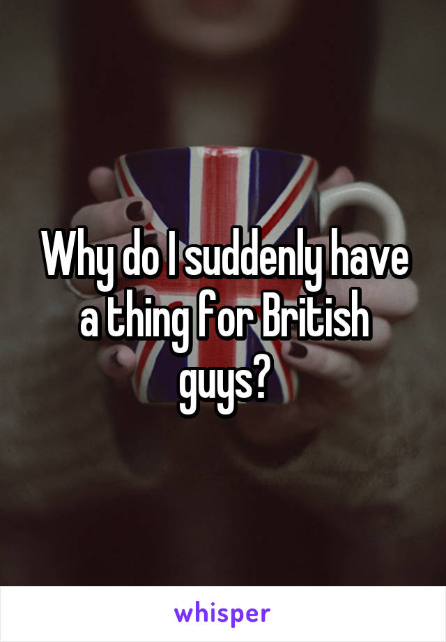 Why do I suddenly have a thing for British guys?