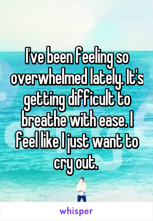 I've been feeling so overwhelmed lately. It's getting difficult to breathe with ease. I feel like I just want to cry out. 