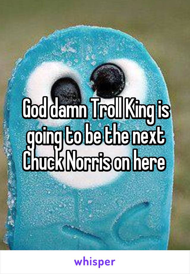 God damn Troll King is going to be the next Chuck Norris on here 