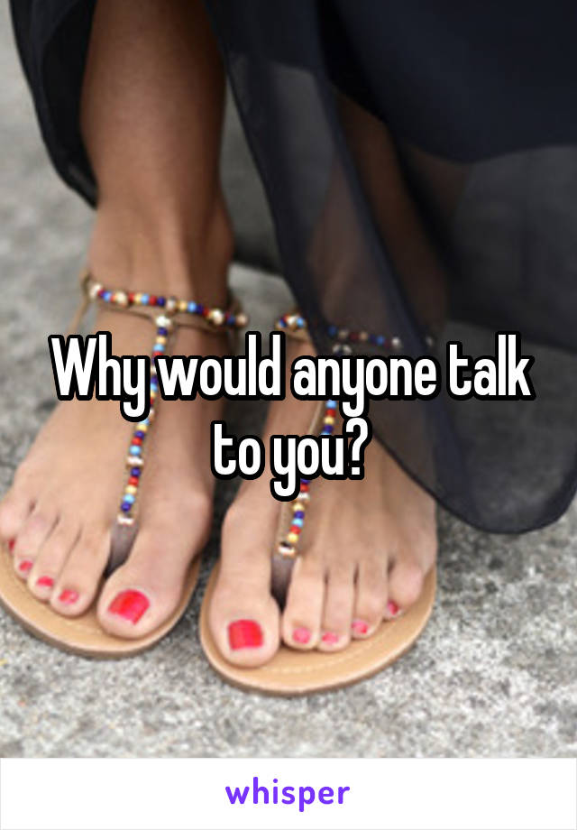 Why would anyone talk to you?