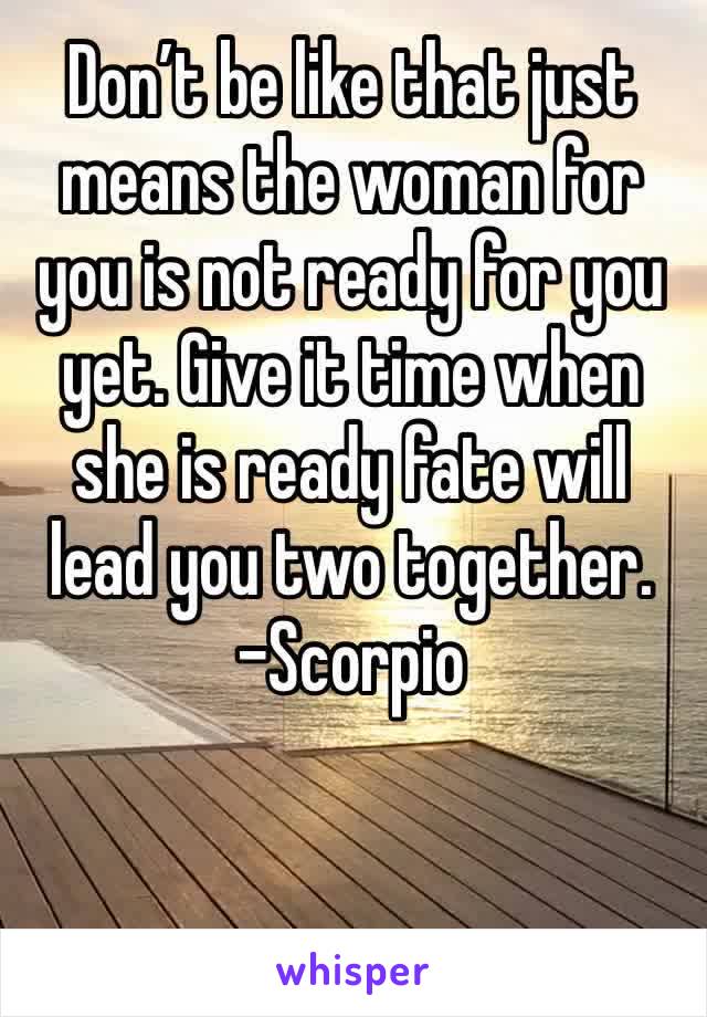 Don’t be like that just means the woman for you is not ready for you yet. Give it time when she is ready fate will lead you two together. 
-Scorpio 