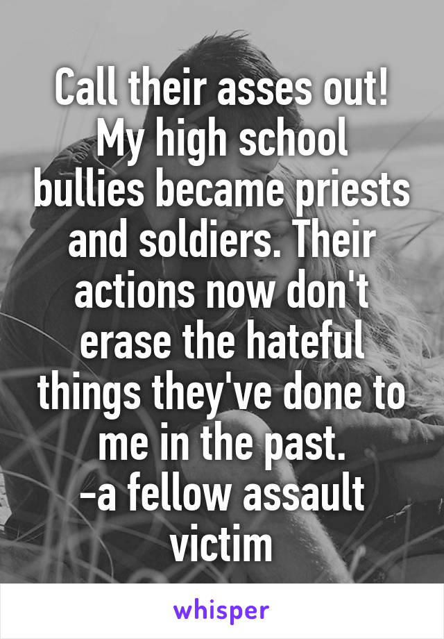 Call their asses out!
My high school bullies became priests and soldiers. Their actions now don't erase the hateful things they've done to me in the past.
-a fellow assault victim