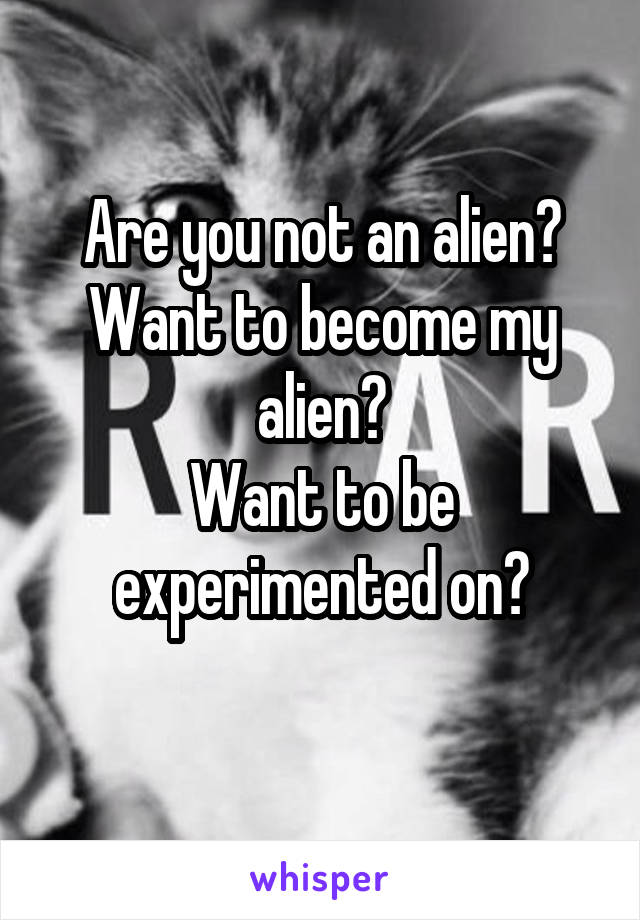 Are you not an alien?
Want to become my alien?
Want to be experimented on?
