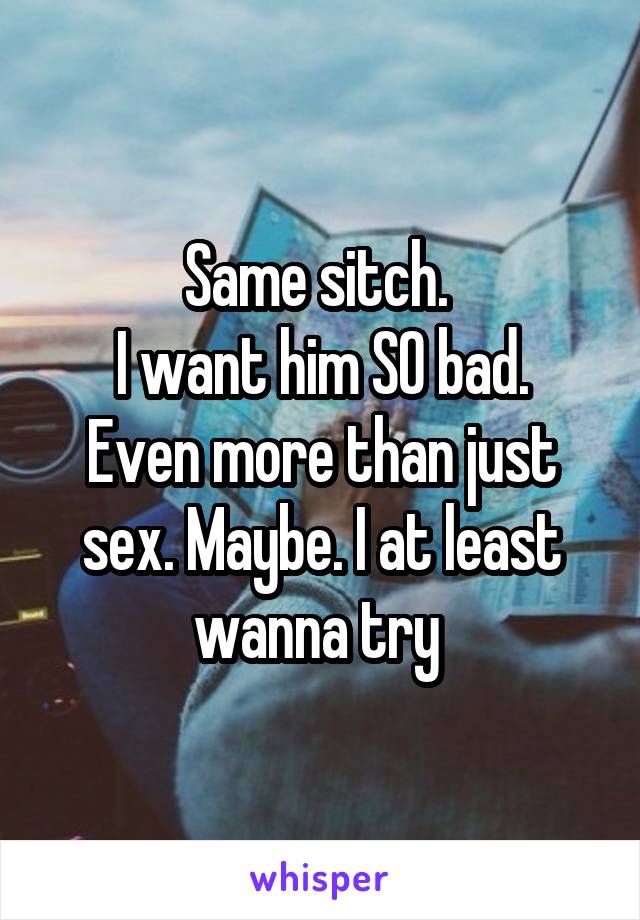 Same sitch. 
I want him SO bad. Even more than just sex. Maybe. I at least wanna try 