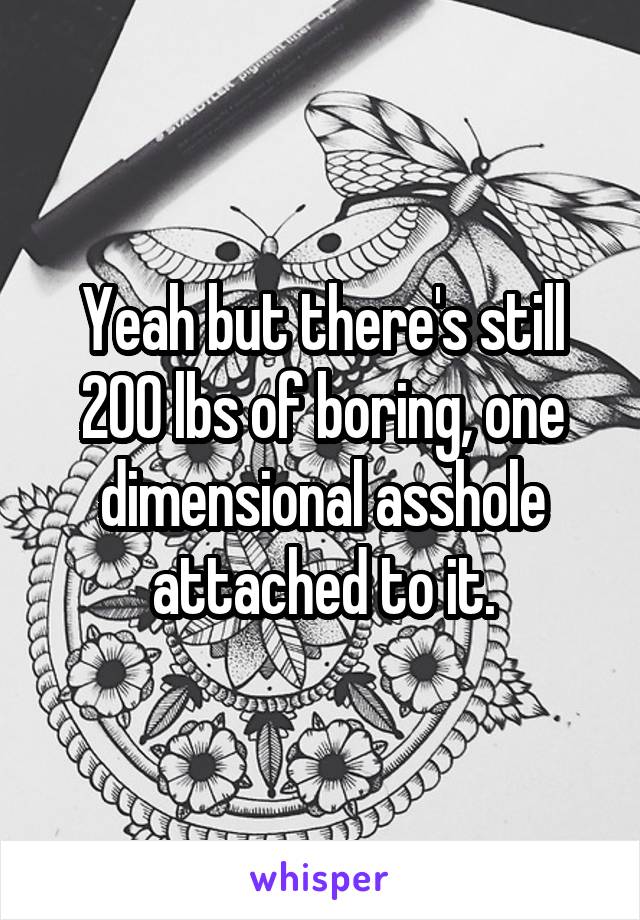 Yeah but there's still 200 lbs of boring, one dimensional asshole attached to it.