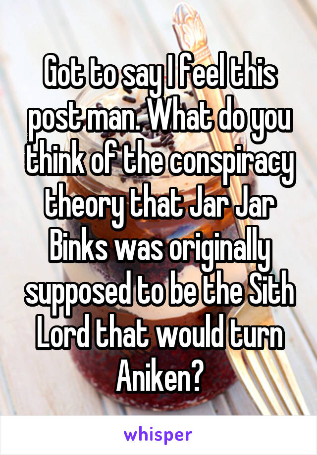 Got to say I feel this post man. What do you think of the conspiracy theory that Jar Jar Binks was originally supposed to be the Sith Lord that would turn Aniken?