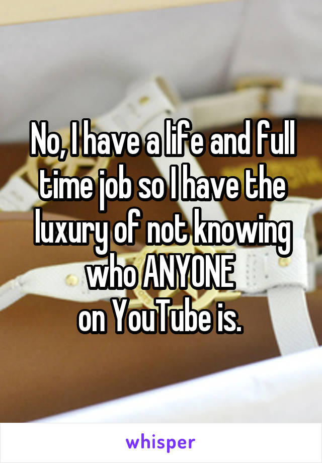 No, I have a life and full time job so I have the luxury of not knowing who ANYONE 
on YouTube is. 