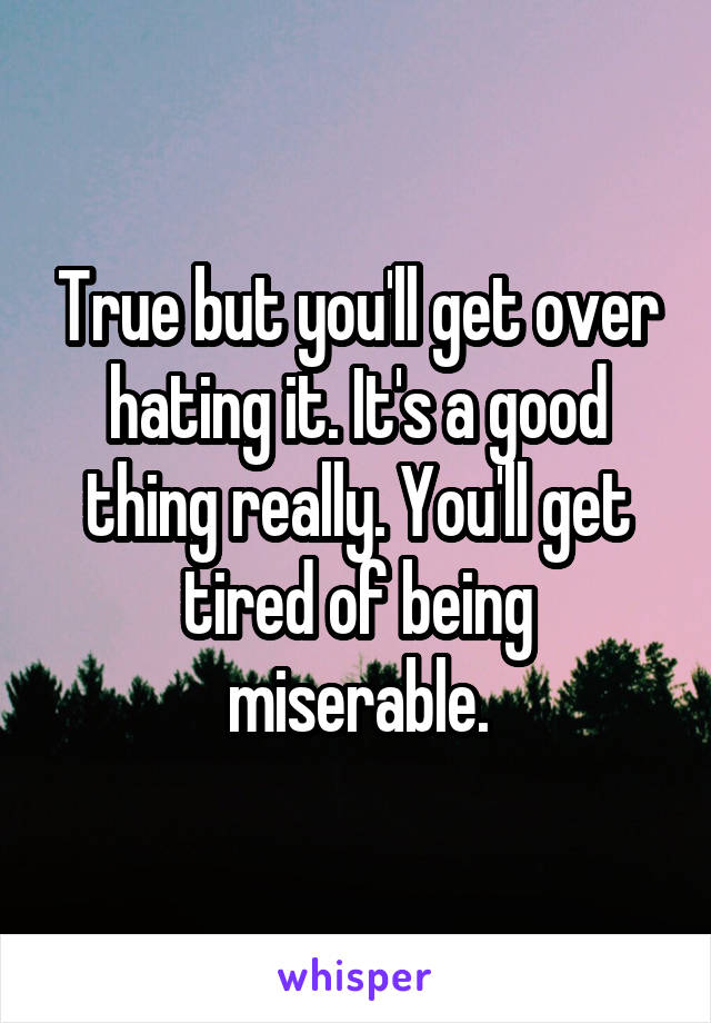 True but you'll get over hating it. It's a good thing really. You'll get tired of being miserable.