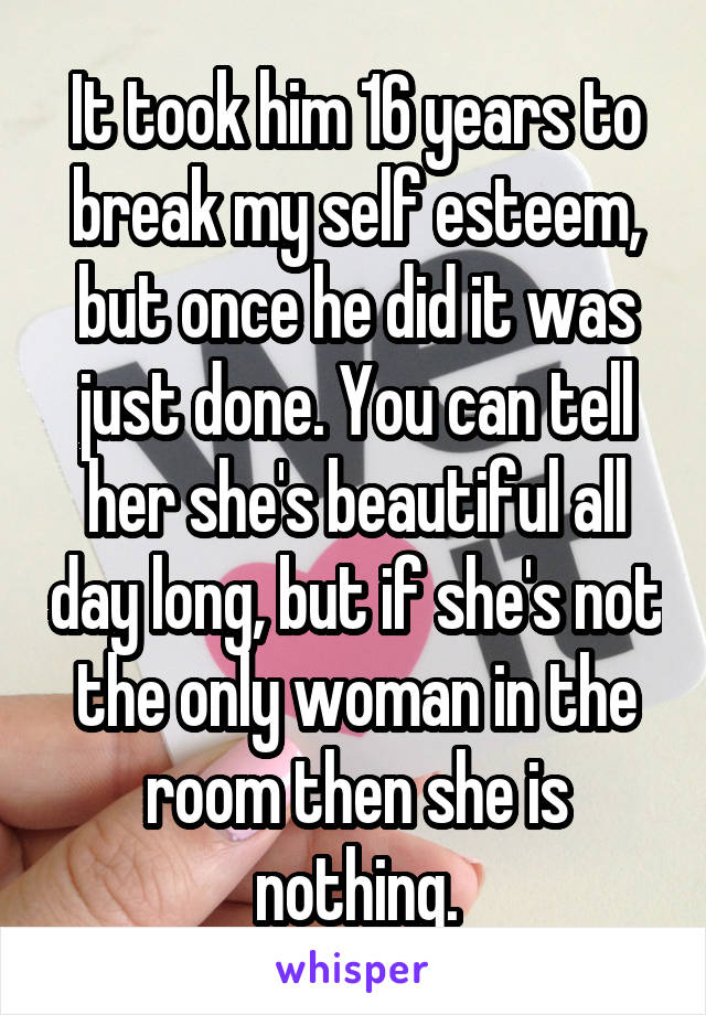It took him 16 years to break my self esteem, but once he did it was just done. You can tell her she's beautiful all day long, but if she's not the only woman in the room then she is nothing.