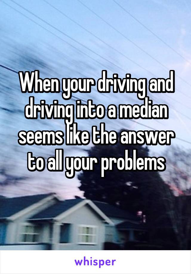 When your driving and driving into a median seems like the answer to all your problems
