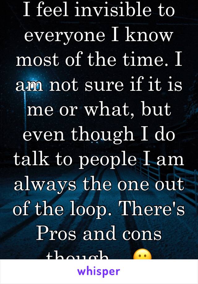 I feel invisible to everyone I know most of the time. I am not sure if it is me or what, but even though I do talk to people I am always the one out of the loop. There's Pros and cons though... 😕