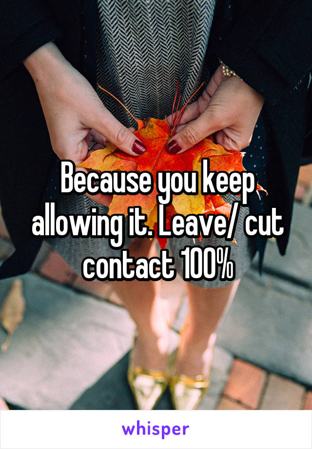 Because you keep allowing it. Leave/ cut contact 100%