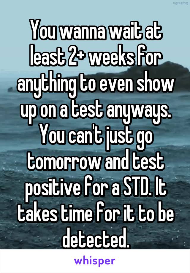 You wanna wait at least 2+ weeks for anything to even show up on a test anyways.
You can't just go tomorrow and test positive for a STD. It takes time for it to be detected.
