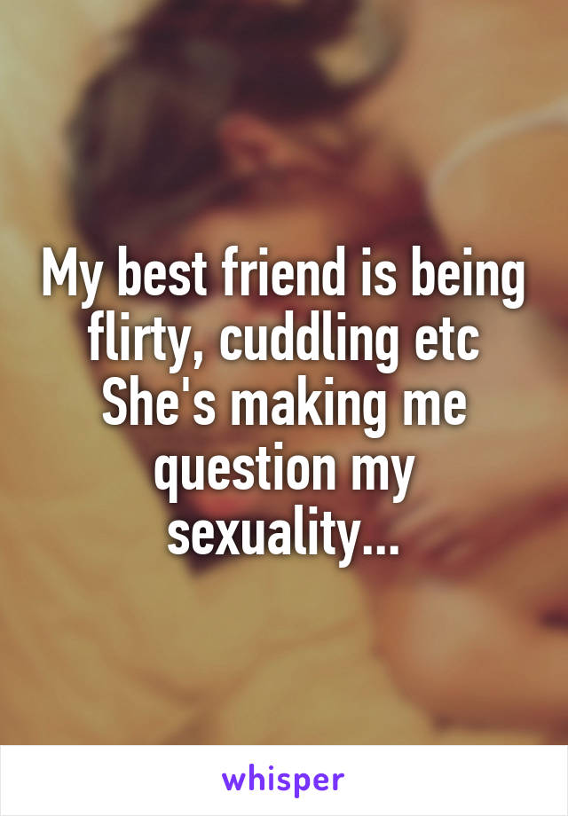 My best friend is being flirty, cuddling etc
She's making me question my sexuality...