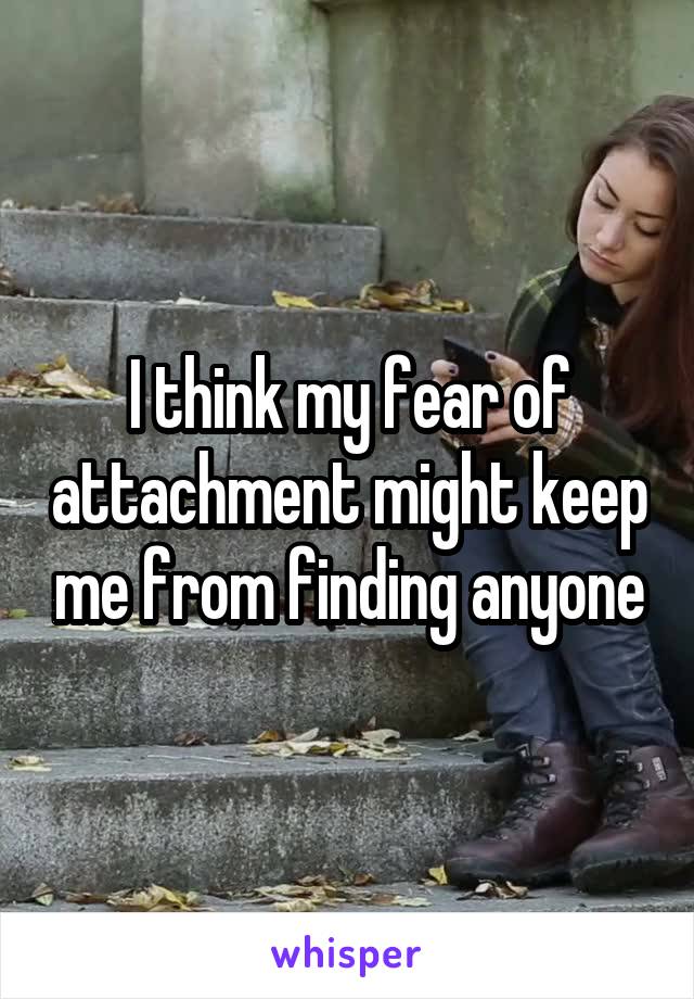I think my fear of attachment might keep me from finding anyone