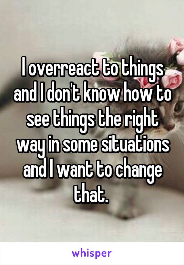 I overreact to things and I don't know how to see things the right way in some situations and I want to change that. 
