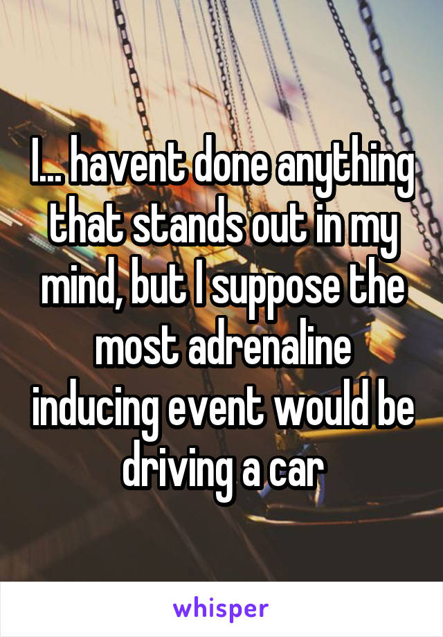 I... havent done anything that stands out in my mind, but I suppose the most adrenaline inducing event would be driving a car