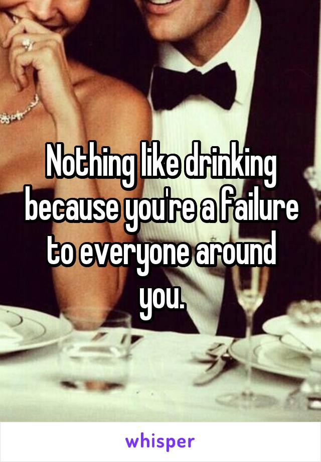 Nothing like drinking because you're a failure to everyone around you.