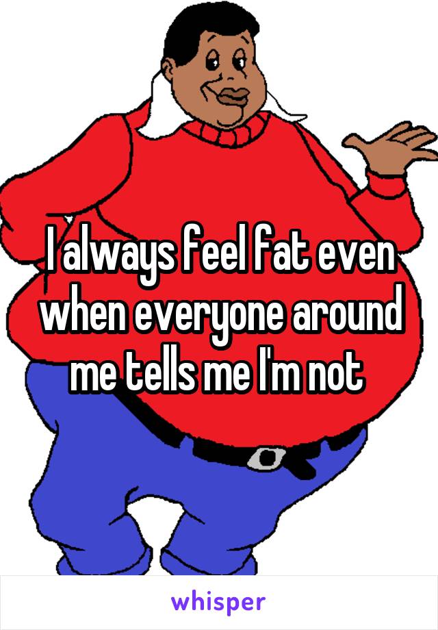 I always feel fat even when everyone around me tells me I'm not 