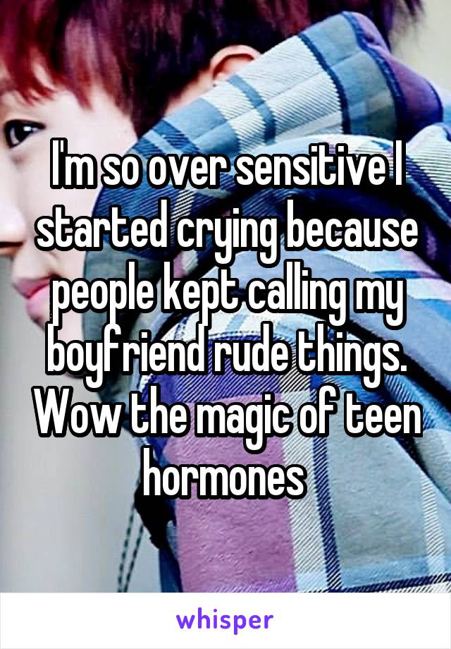 I'm so over sensitive I started crying because people kept calling my boyfriend rude things. Wow the magic of teen hormones 