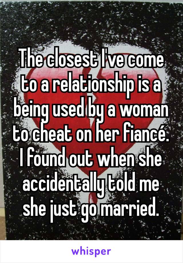 The closest I've come to a relationship is a being used by a woman to cheat on her fiancé. I found out when she accidentally told me she just go married.