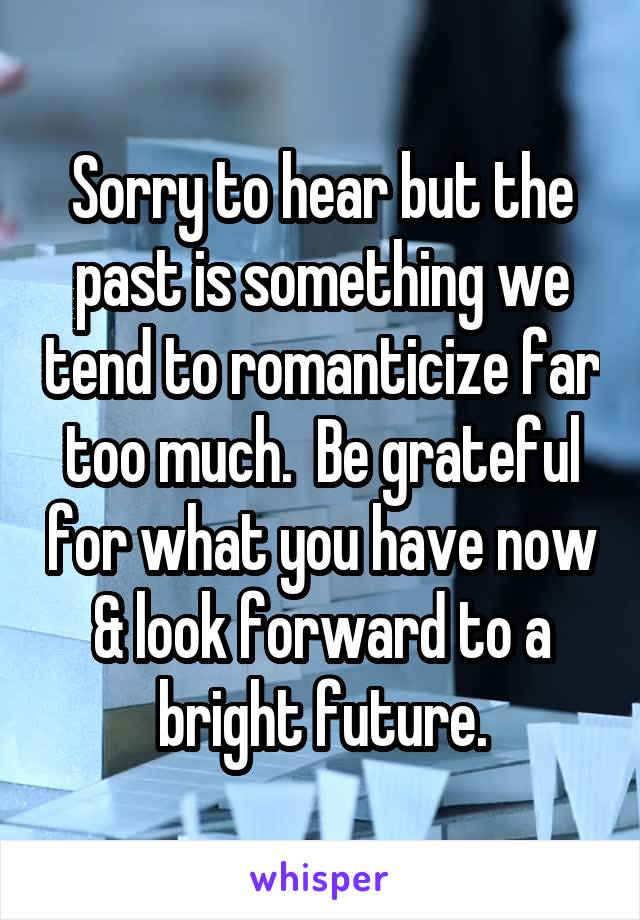 Sorry to hear but the past is something we tend to romanticize far too much.  Be grateful for what you have now & look forward to a bright future.