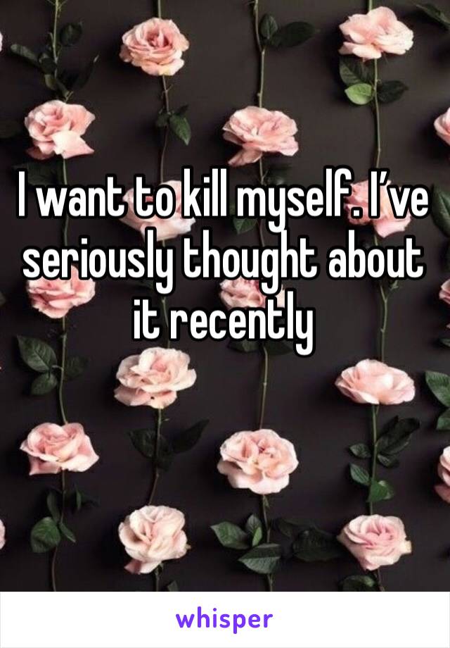 I want to kill myself. I’ve seriously thought about it recently 

