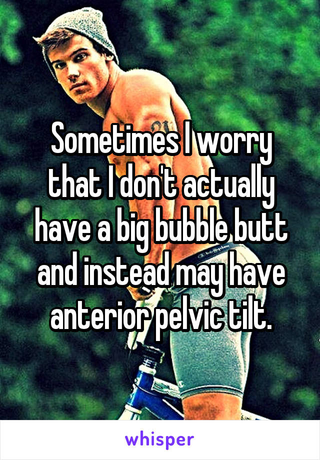 Sometimes I worry that I don't actually have a big bubble butt and instead may have anterior pelvic tilt.