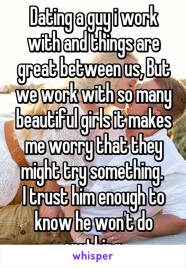 Dating a guy i work with and things are great between us, But we work with so many beautiful girls it makes me worry that they might try something. 
I trust him enough to know he won't do anything.