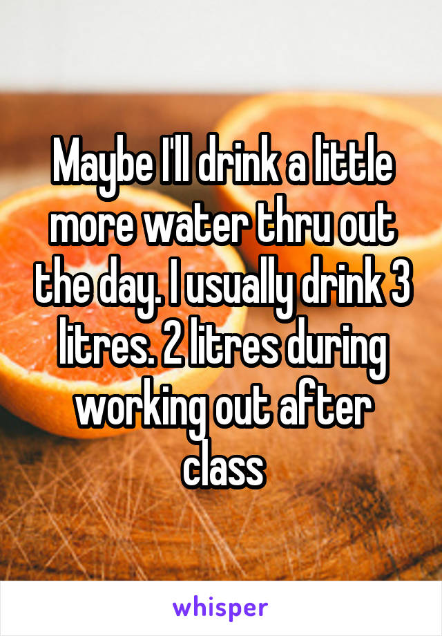 Maybe I'll drink a little more water thru out the day. I usually drink 3 litres. 2 litres during working out after class