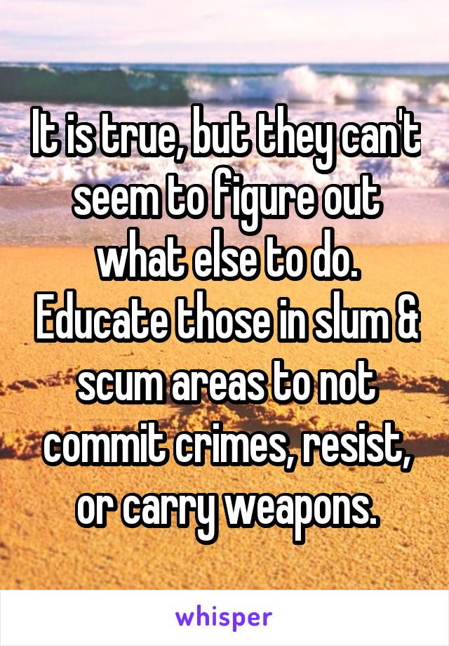 It is true, but they can't seem to figure out what else to do. Educate those in slum & scum areas to not commit crimes, resist, or carry weapons.